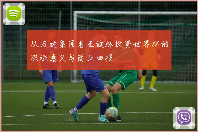 从万达集团看王健林投资世界杯的深远意义与商业回报