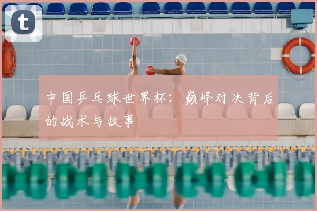 中国乒乓球世界杯：巅峰对决背后的战术与故事