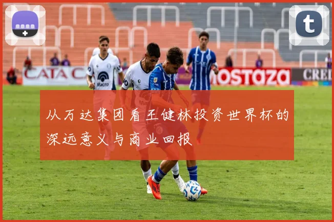 从万达集团看王健林投资世界杯的深远意义与商业回报