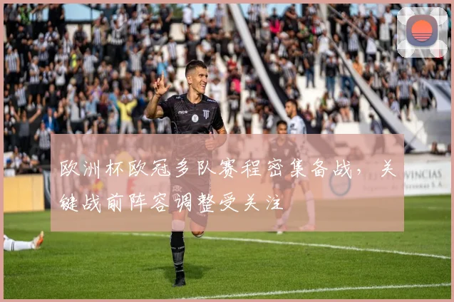 欧洲杯欧冠多队赛程密集备战，关键战前阵容调整受关注