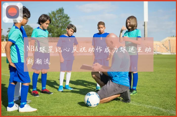 NBA球星比心庆祝动作成为球迷互动新潮流