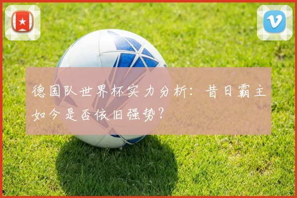 德国队世界杯实力分析：昔日霸主如今是否依旧强势？