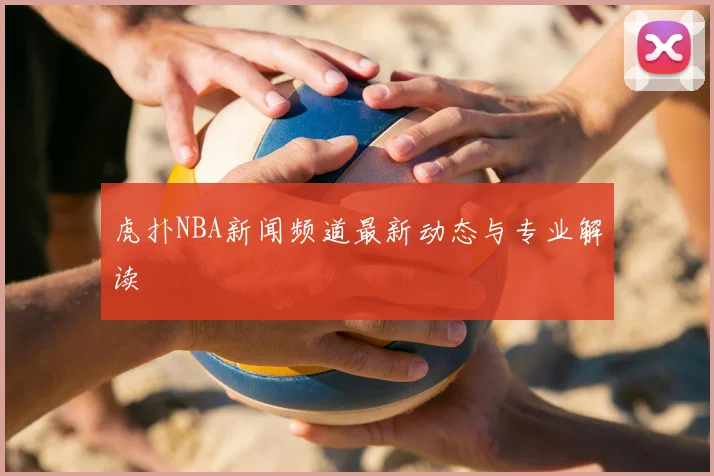虎扑NBA新闻频道最新动态与专业解读