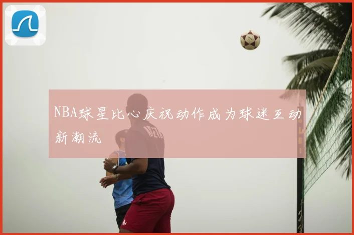 NBA球星比心庆祝动作成为球迷互动新潮流