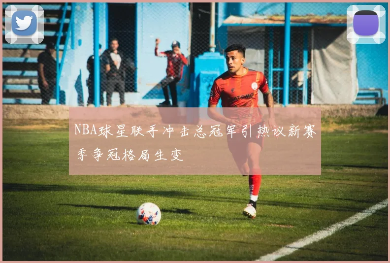 NBA球星联手冲击总冠军引热议新赛季争冠格局生变