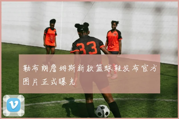 勒布朗詹姆斯新款篮球鞋发布官方图片正式曝光