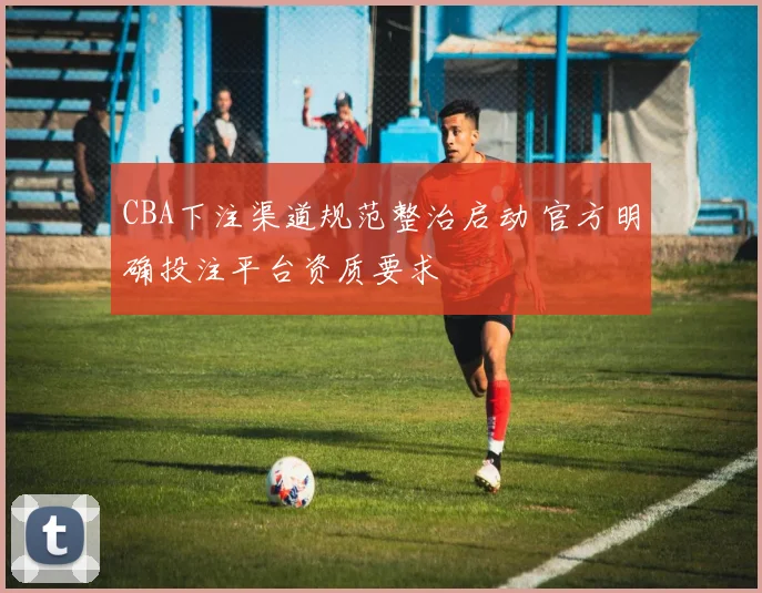 CBA下注渠道规范整治启动 官方明确投注平台资质要求