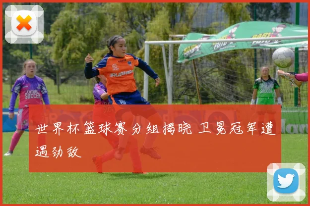 世界杯篮球赛分组揭晓 卫冕冠军遭遇劲敌