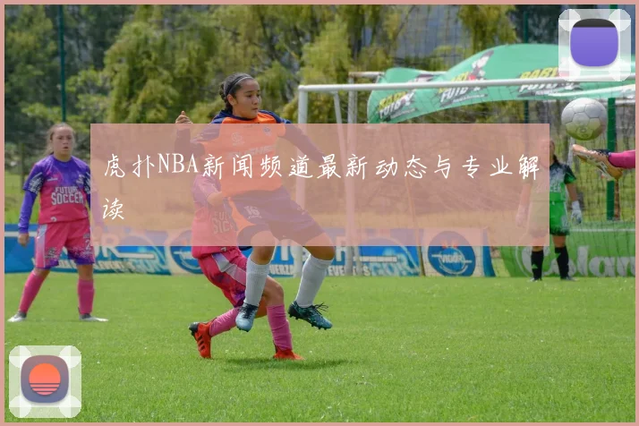 虎扑NBA新闻频道最新动态与专业解读