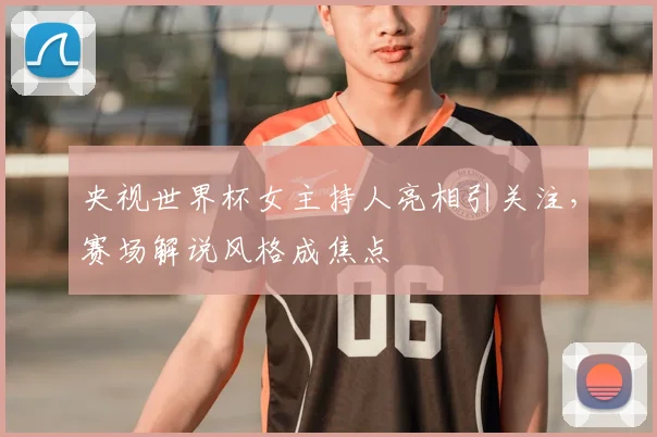 央视世界杯女主持人亮相引关注，赛场解说风格成焦点