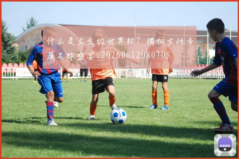 什么是女生的世界杯?揭秘女性专属足球盛宴_20260612080705
