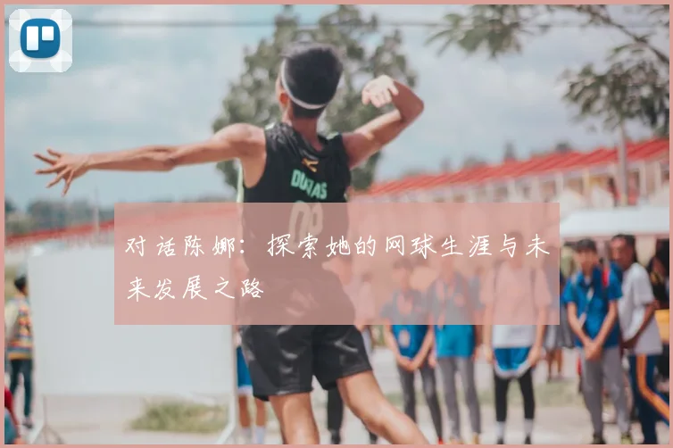 对话陈娜：探索她的网球生涯与未来发展之路