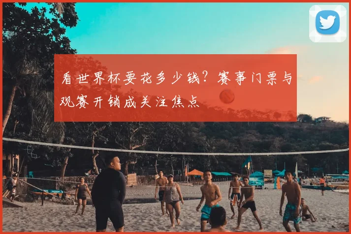 看世界杯要花多少钱？赛事门票与观赛开销成关注焦点