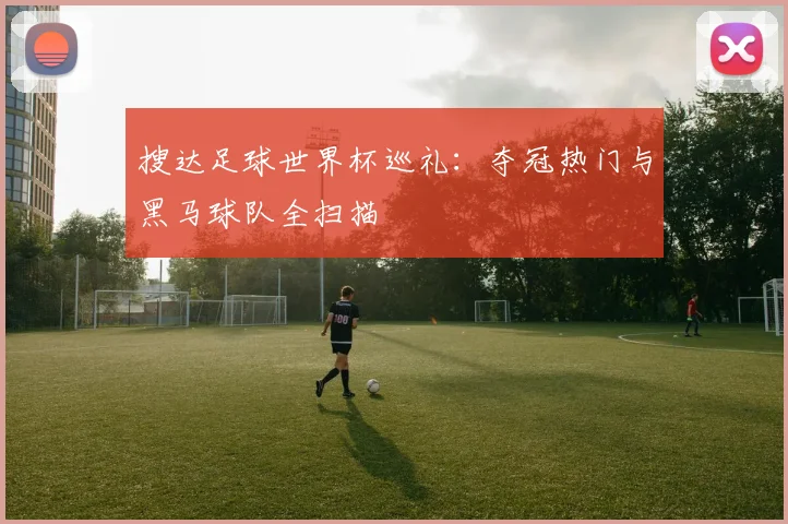 搜达足球世界杯巡礼：夺冠热门与黑马球队全扫描