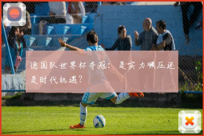 德国队世界杯夺冠:是实力碾压还是时代机遇?