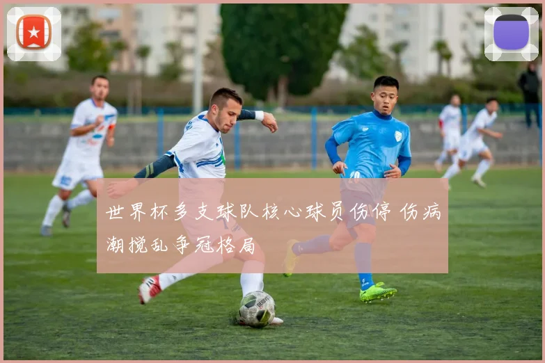 世界杯多支球队核心球员伤停 伤病潮搅乱争冠格局