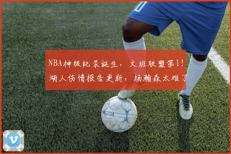 NBA神级纪录诞生，文班联盟第1！湖人伤情报告更新，杨瀚森太难了