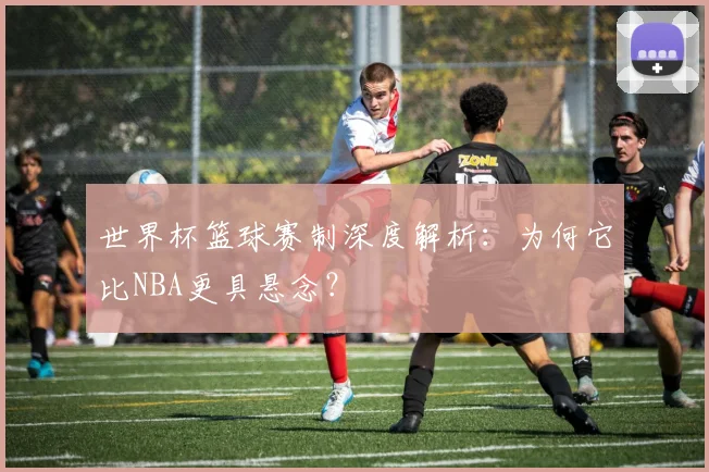 世界杯篮球赛制深度解析：为何它比NBA更具悬念？