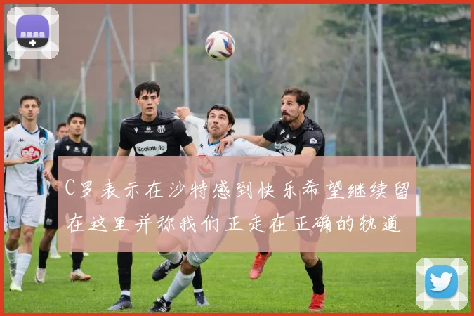 C罗表示在沙特感到快乐希望继续留在这里并称我们正走在正确的轨道上