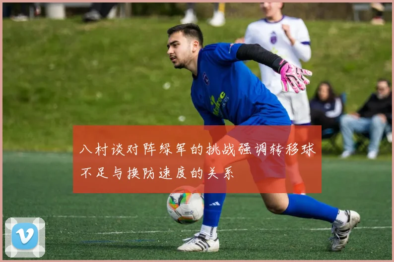 八村谈对阵绿军的挑战强调转移球不足与换防速度的关系