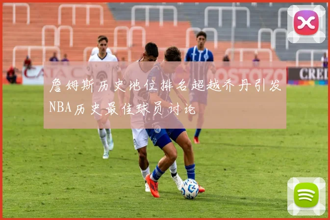 詹姆斯历史地位排名超越乔丹引发NBA历史最佳球员讨论