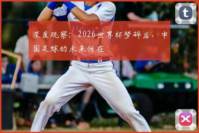深度观察：2026世界杯梦碎后，中国足球的未来何在