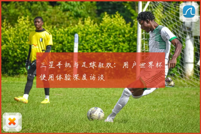 三星手机与足球狂欢:用户世界杯使用体验深度访谈
