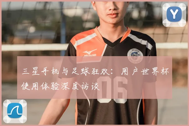 三星手机与足球狂欢:用户世界杯使用体验深度访谈