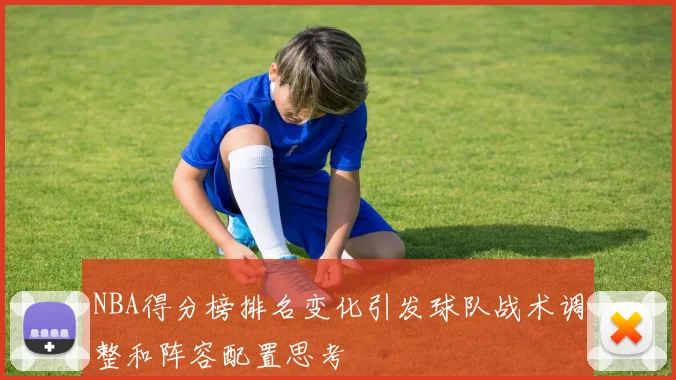 NBA得分榜排名变化引发球队战术调整和阵容配置思考