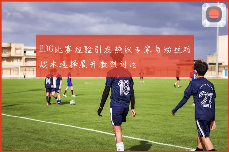 EDG比赛经验引发热议专家与粉丝对战术选择展开激烈讨论