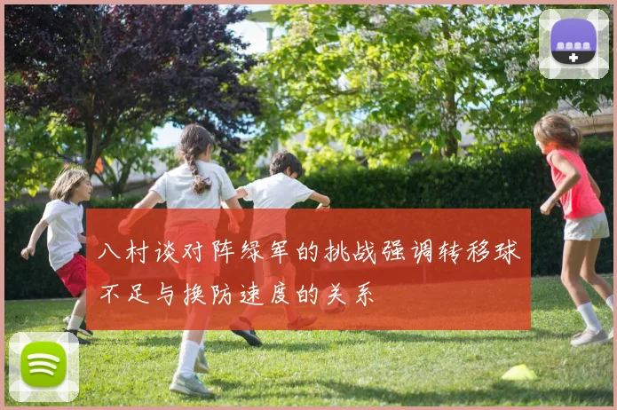 八村谈对阵绿军的挑战强调转移球不足与换防速度的关系