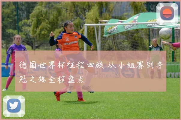 德国世界杯征程回顾 从小组赛到夺冠之路全程盘点