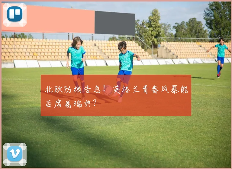 北欧防线告急！英格兰青春风暴能否席卷瑞典？