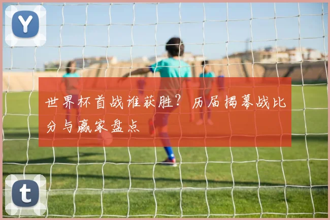 世界杯首战谁获胜？历届揭幕战比分与赢家盘点