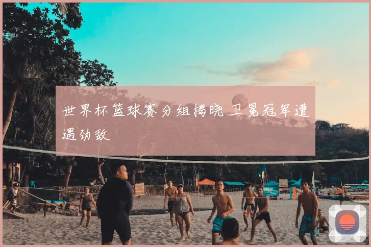 世界杯篮球赛分组揭晓 卫冕冠军遭遇劲敌