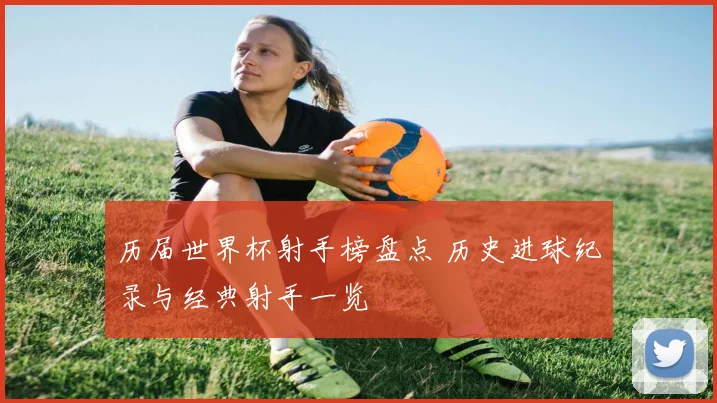 历届世界杯射手榜盘点 历史进球纪录与经典射手一览
