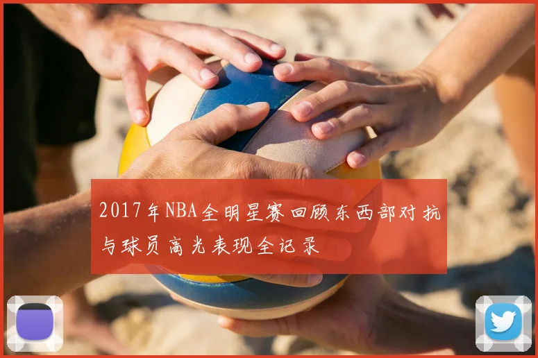 2017年NBA全明星赛回顾东西部对抗与球员高光表现全记录