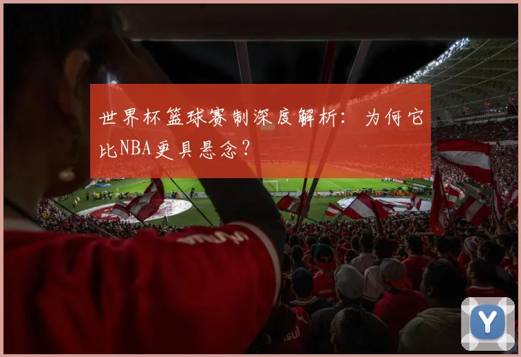 世界杯篮球赛制深度解析:为何它比NBA更具悬念?