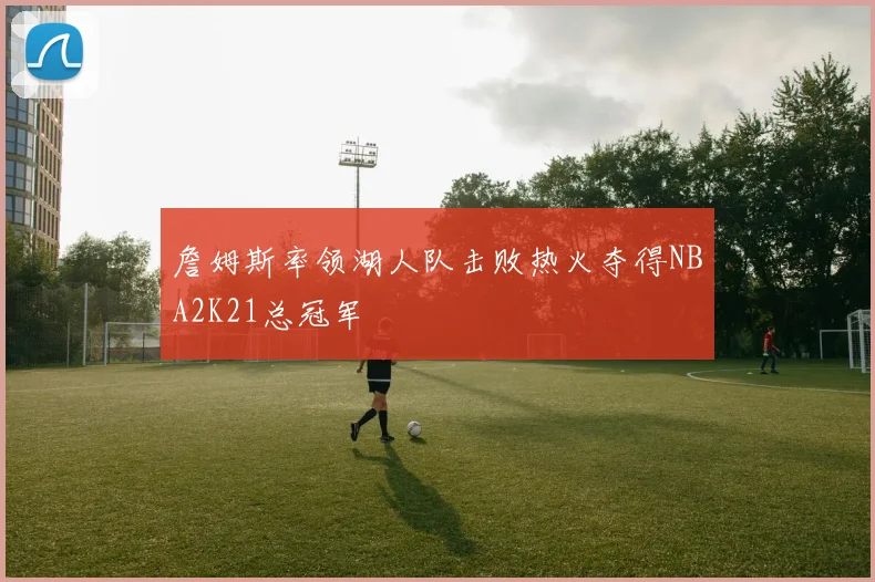 詹姆斯率领湖人队击败热火夺得NBA2K21总冠军