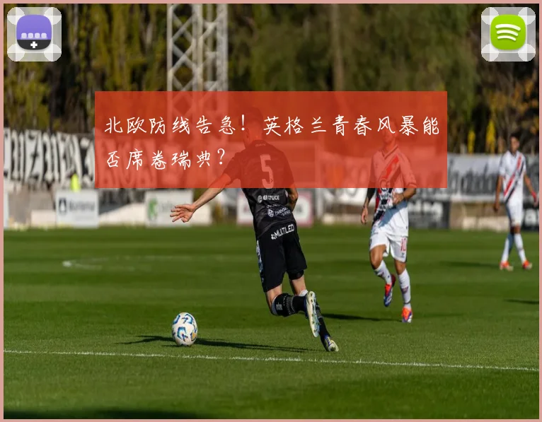 北欧防线告急！英格兰青春风暴能否席卷瑞典？
