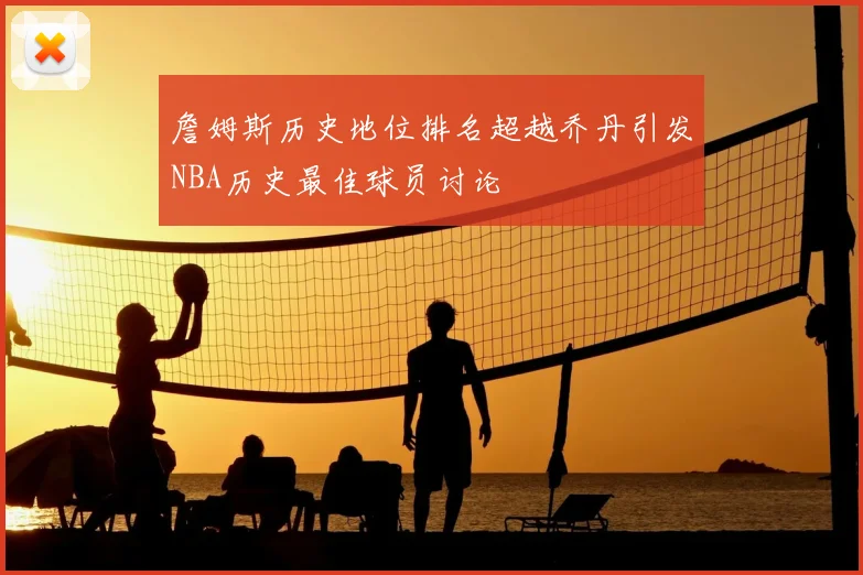 詹姆斯历史地位排名超越乔丹引发NBA历史最佳球员讨论