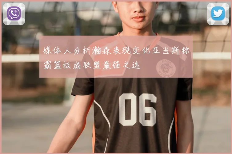 媒体人分析瀚森表现变化亚当斯称霸篮板成联盟最强之选
