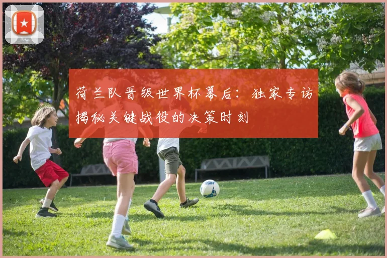 荷兰队晋级世界杯幕后：独家专访揭秘关键战役的决策时刻